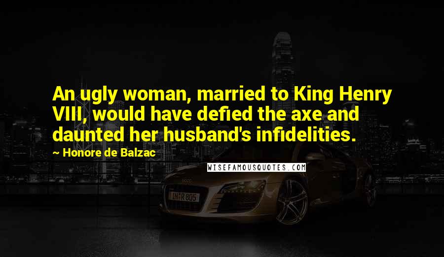 Honore De Balzac Quotes: An ugly woman, married to King Henry VIII, would have defied the axe and daunted her husband's infidelities.