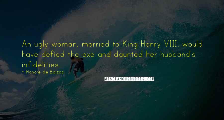 Honore De Balzac Quotes: An ugly woman, married to King Henry VIII, would have defied the axe and daunted her husband's infidelities.