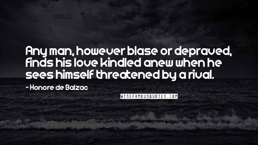 Honore De Balzac Quotes: Any man, however blase or depraved, finds his love kindled anew when he sees himself threatened by a rival.