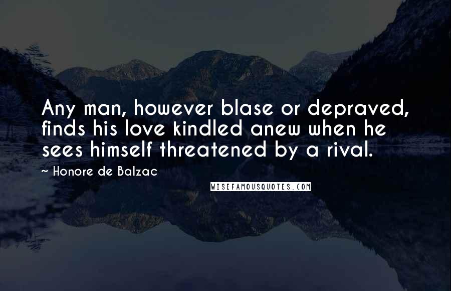 Honore De Balzac Quotes: Any man, however blase or depraved, finds his love kindled anew when he sees himself threatened by a rival.