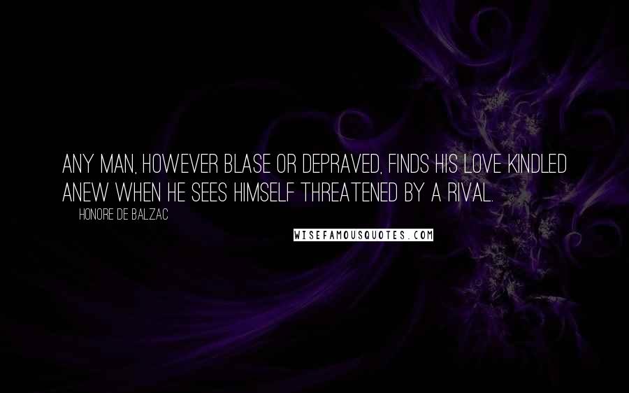 Honore De Balzac Quotes: Any man, however blase or depraved, finds his love kindled anew when he sees himself threatened by a rival.