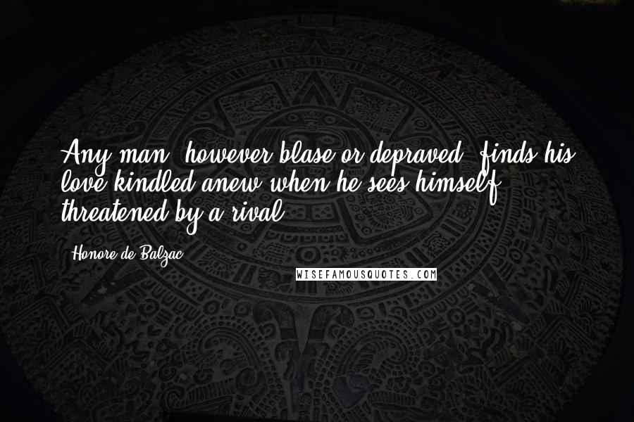 Honore De Balzac Quotes: Any man, however blase or depraved, finds his love kindled anew when he sees himself threatened by a rival.