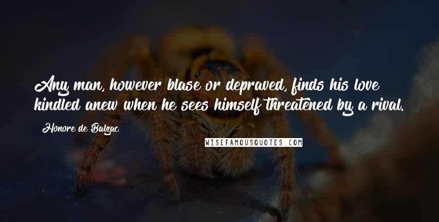 Honore De Balzac Quotes: Any man, however blase or depraved, finds his love kindled anew when he sees himself threatened by a rival.