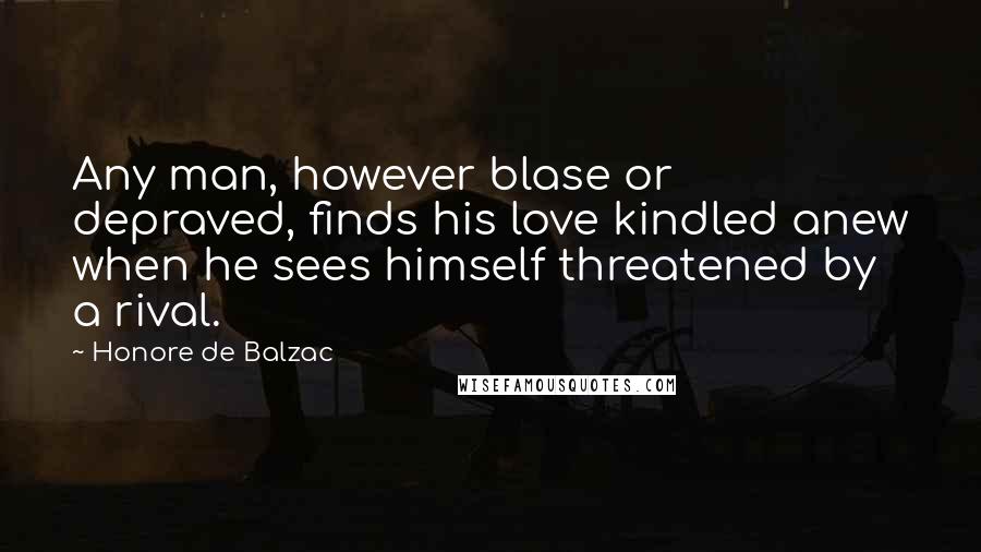 Honore De Balzac Quotes: Any man, however blase or depraved, finds his love kindled anew when he sees himself threatened by a rival.