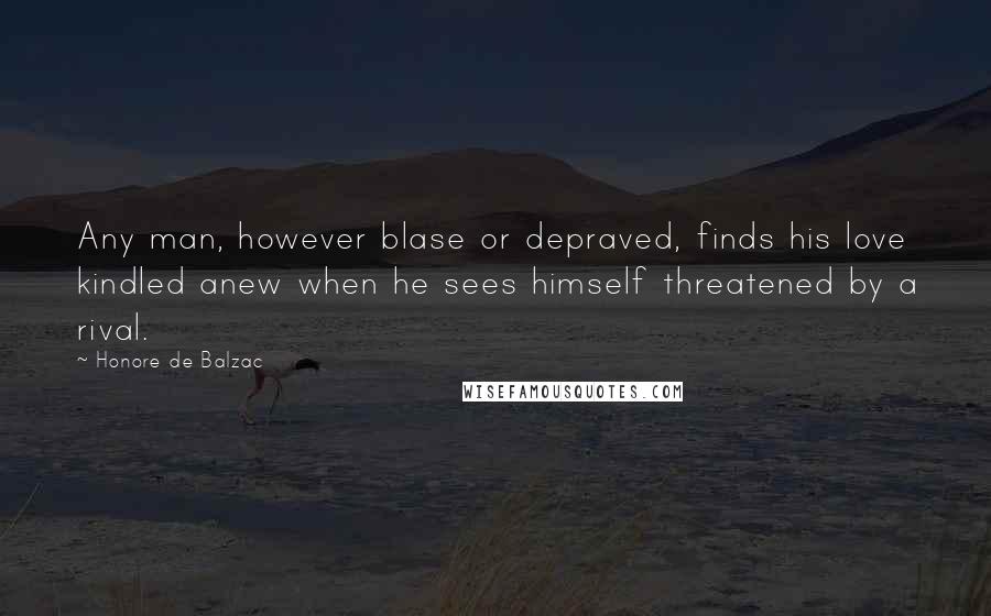 Honore De Balzac Quotes: Any man, however blase or depraved, finds his love kindled anew when he sees himself threatened by a rival.