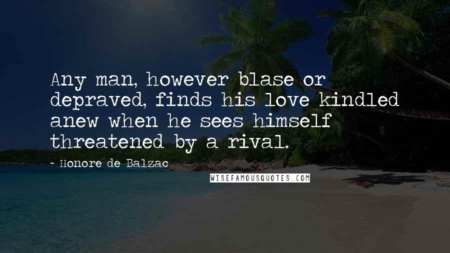 Honore De Balzac Quotes: Any man, however blase or depraved, finds his love kindled anew when he sees himself threatened by a rival.