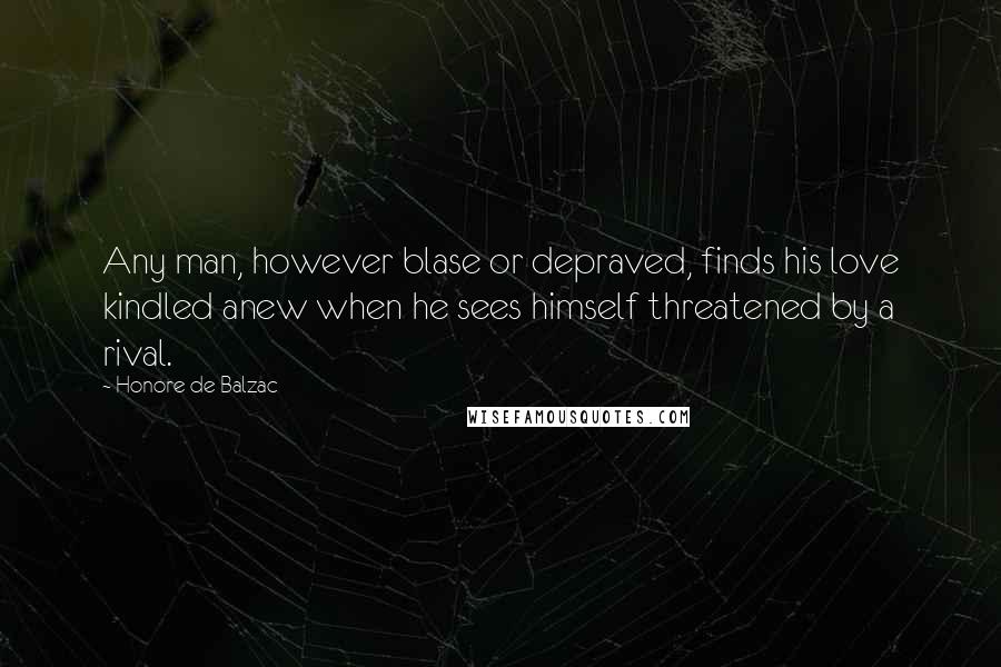Honore De Balzac Quotes: Any man, however blase or depraved, finds his love kindled anew when he sees himself threatened by a rival.