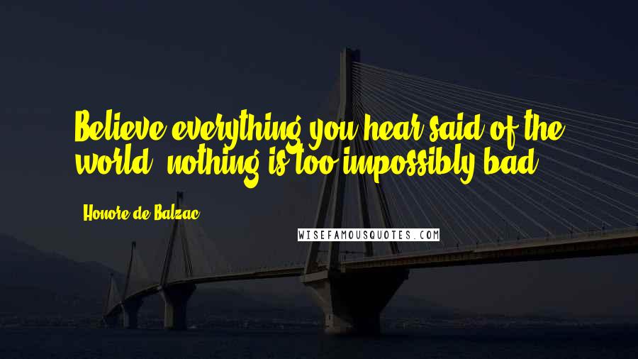 Honore De Balzac Quotes: Believe everything you hear said of the world; nothing is too impossibly bad.