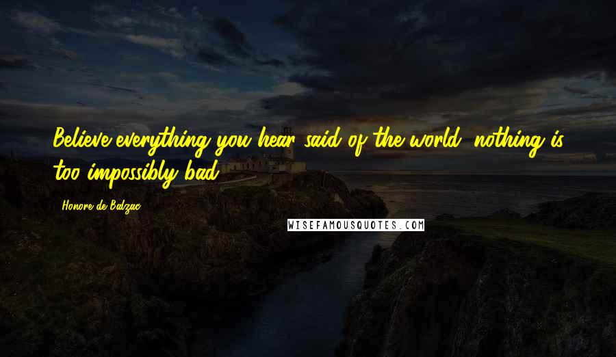 Honore De Balzac Quotes: Believe everything you hear said of the world; nothing is too impossibly bad.