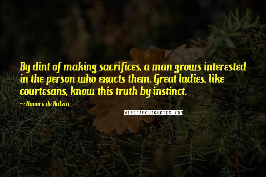 Honore De Balzac Quotes: By dint of making sacrifices, a man grows interested in the person who exacts them. Great ladies, like courtesans, know this truth by instinct.