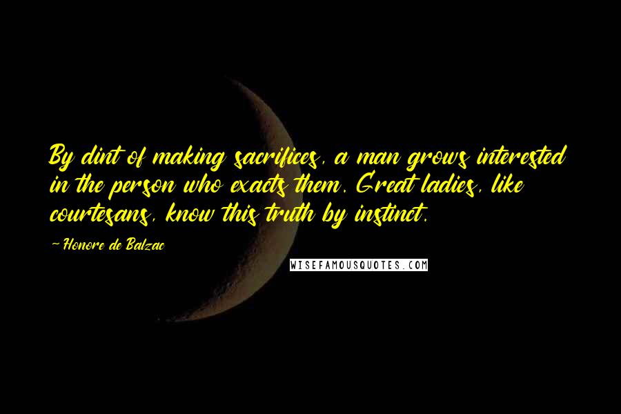 Honore De Balzac Quotes: By dint of making sacrifices, a man grows interested in the person who exacts them. Great ladies, like courtesans, know this truth by instinct.