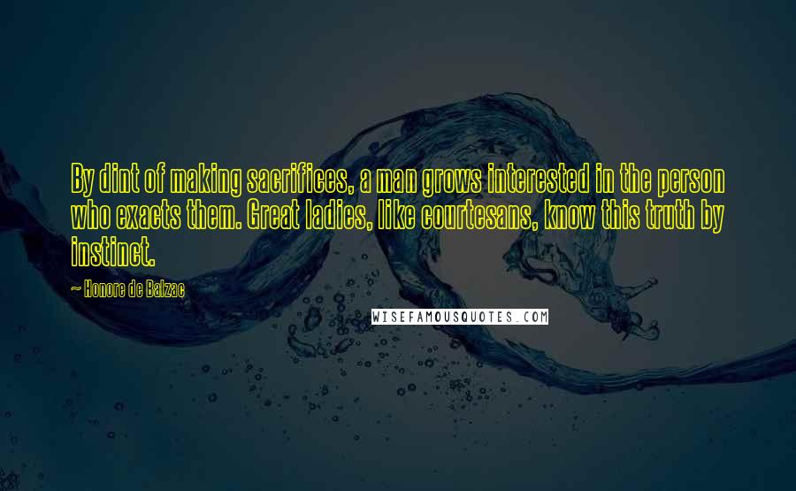 Honore De Balzac Quotes: By dint of making sacrifices, a man grows interested in the person who exacts them. Great ladies, like courtesans, know this truth by instinct.