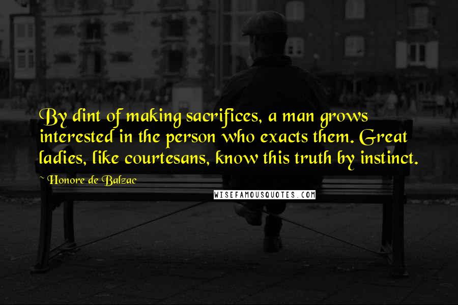 Honore De Balzac Quotes: By dint of making sacrifices, a man grows interested in the person who exacts them. Great ladies, like courtesans, know this truth by instinct.