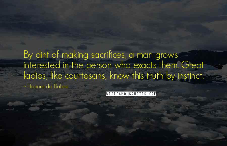 Honore De Balzac Quotes: By dint of making sacrifices, a man grows interested in the person who exacts them. Great ladies, like courtesans, know this truth by instinct.