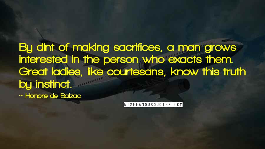 Honore De Balzac Quotes: By dint of making sacrifices, a man grows interested in the person who exacts them. Great ladies, like courtesans, know this truth by instinct.