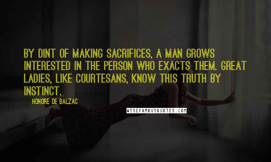 Honore De Balzac Quotes: By dint of making sacrifices, a man grows interested in the person who exacts them. Great ladies, like courtesans, know this truth by instinct.