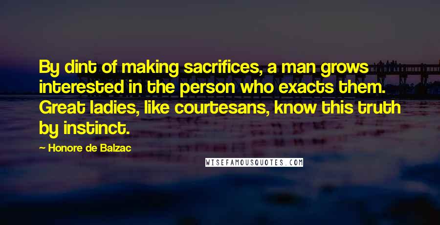 Honore De Balzac Quotes: By dint of making sacrifices, a man grows interested in the person who exacts them. Great ladies, like courtesans, know this truth by instinct.