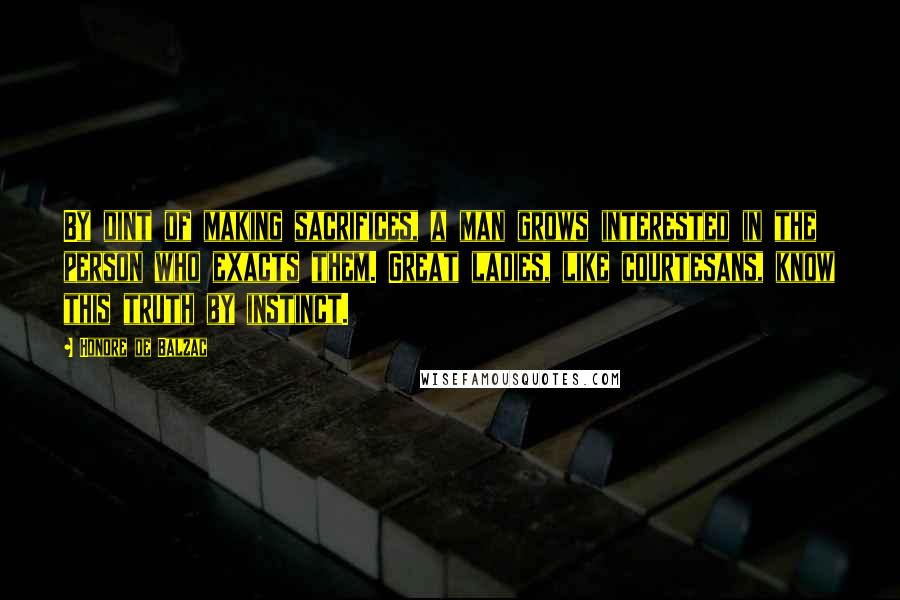 Honore De Balzac Quotes: By dint of making sacrifices, a man grows interested in the person who exacts them. Great ladies, like courtesans, know this truth by instinct.