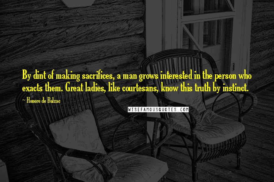 Honore De Balzac Quotes: By dint of making sacrifices, a man grows interested in the person who exacts them. Great ladies, like courtesans, know this truth by instinct.