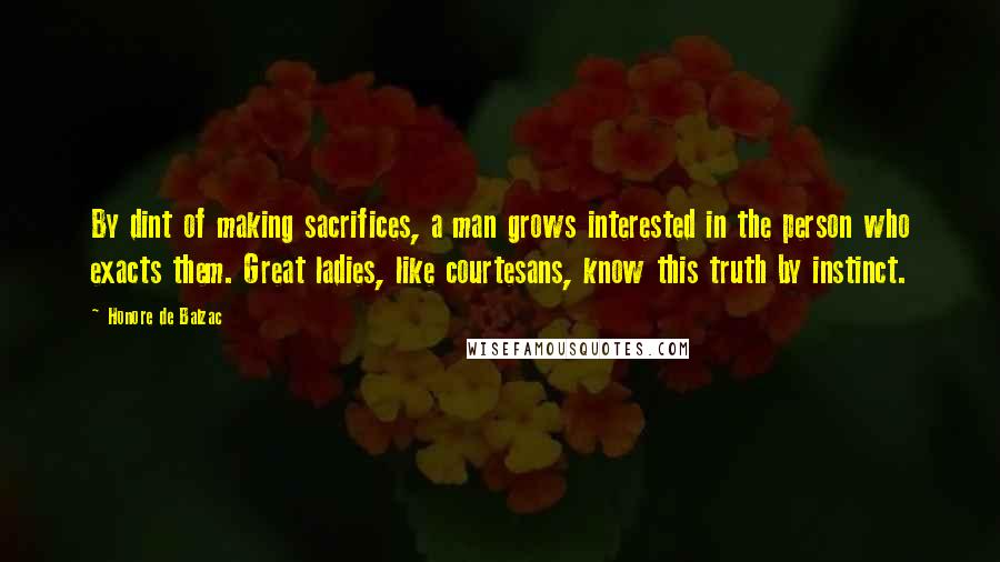 Honore De Balzac Quotes: By dint of making sacrifices, a man grows interested in the person who exacts them. Great ladies, like courtesans, know this truth by instinct.