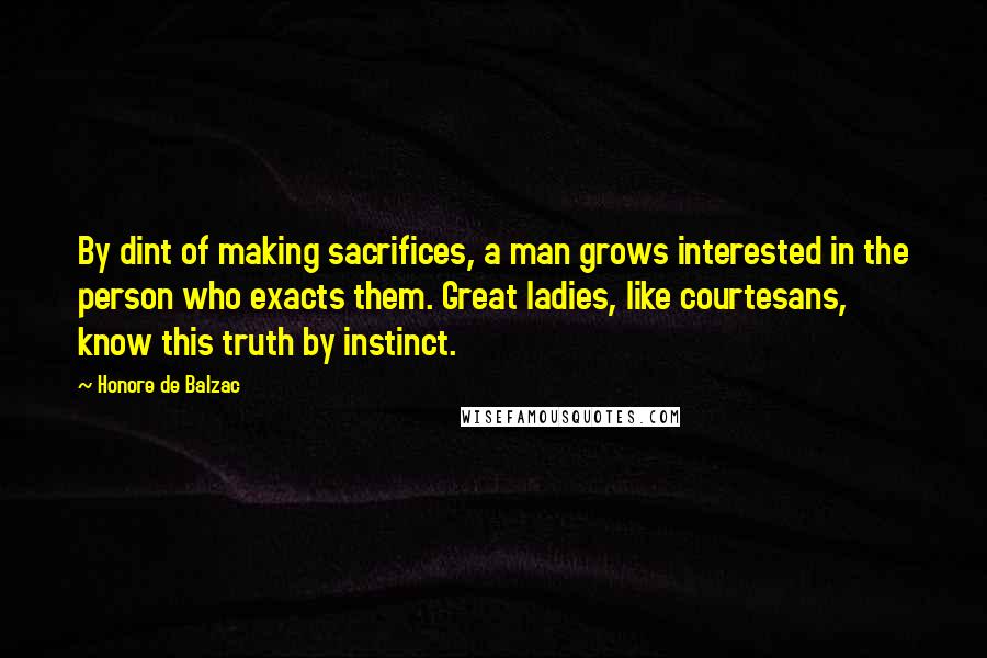 Honore De Balzac Quotes: By dint of making sacrifices, a man grows interested in the person who exacts them. Great ladies, like courtesans, know this truth by instinct.