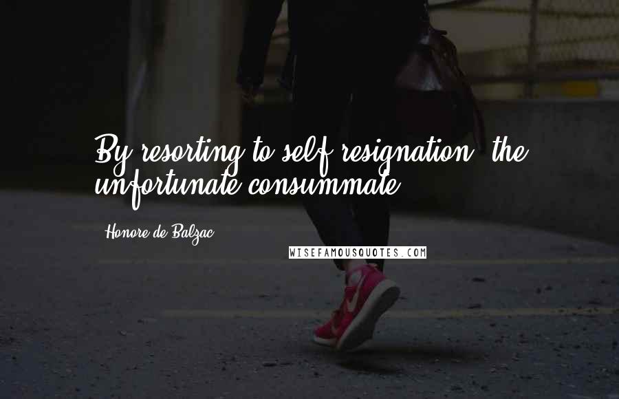 Honore De Balzac Quotes: By resorting to self-resignation, the unfortunate consummate.