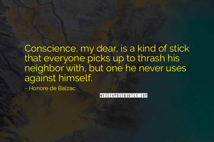 Honore De Balzac Quotes: Conscience, my dear, is a kind of stick that everyone picks up to thrash his neighbor with, but one he never uses against himself.