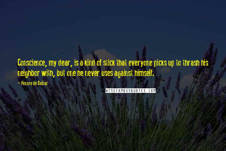 Honore De Balzac Quotes: Conscience, my dear, is a kind of stick that everyone picks up to thrash his neighbor with, but one he never uses against himself.
