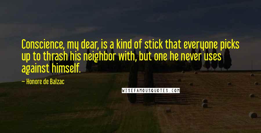 Honore De Balzac Quotes: Conscience, my dear, is a kind of stick that everyone picks up to thrash his neighbor with, but one he never uses against himself.