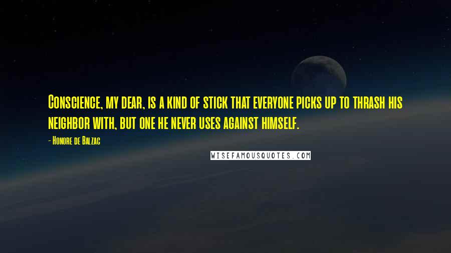 Honore De Balzac Quotes: Conscience, my dear, is a kind of stick that everyone picks up to thrash his neighbor with, but one he never uses against himself.