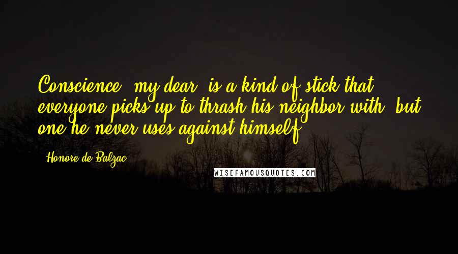 Honore De Balzac Quotes: Conscience, my dear, is a kind of stick that everyone picks up to thrash his neighbor with, but one he never uses against himself.