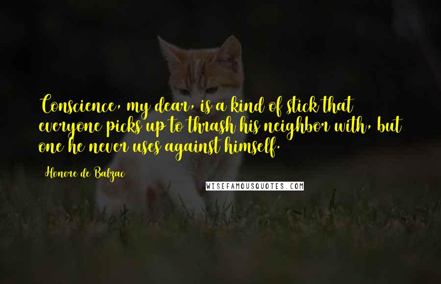 Honore De Balzac Quotes: Conscience, my dear, is a kind of stick that everyone picks up to thrash his neighbor with, but one he never uses against himself.