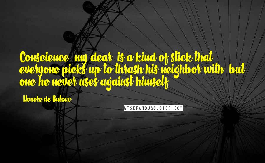 Honore De Balzac Quotes: Conscience, my dear, is a kind of stick that everyone picks up to thrash his neighbor with, but one he never uses against himself.