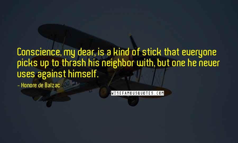 Honore De Balzac Quotes: Conscience, my dear, is a kind of stick that everyone picks up to thrash his neighbor with, but one he never uses against himself.