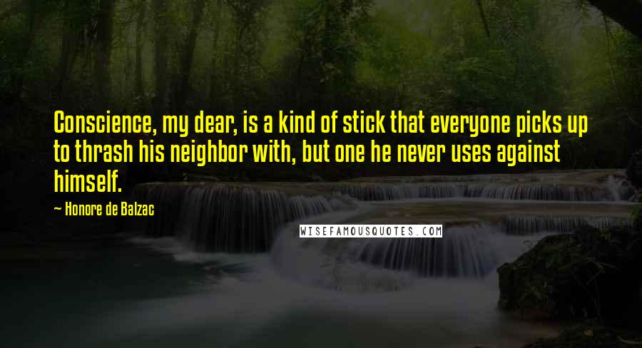 Honore De Balzac Quotes: Conscience, my dear, is a kind of stick that everyone picks up to thrash his neighbor with, but one he never uses against himself.