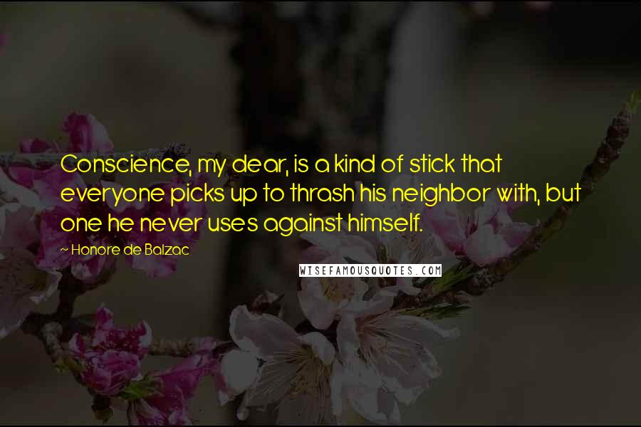 Honore De Balzac Quotes: Conscience, my dear, is a kind of stick that everyone picks up to thrash his neighbor with, but one he never uses against himself.