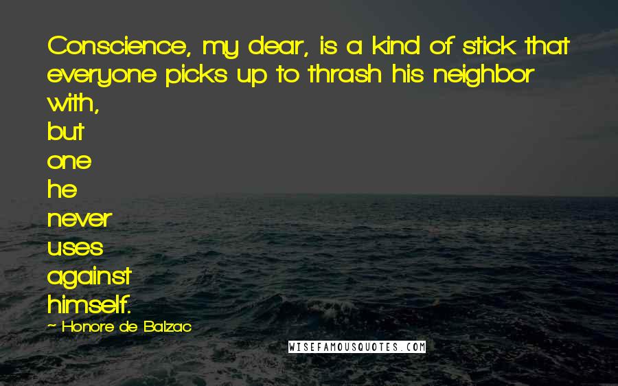 Honore De Balzac Quotes: Conscience, my dear, is a kind of stick that everyone picks up to thrash his neighbor with, but one he never uses against himself.