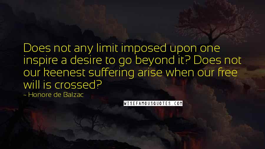 Honore De Balzac Quotes: Does not any limit imposed upon one inspire a desire to go beyond it? Does not our keenest suffering arise when our free will is crossed?