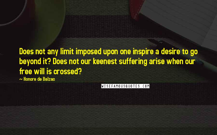 Honore De Balzac Quotes: Does not any limit imposed upon one inspire a desire to go beyond it? Does not our keenest suffering arise when our free will is crossed?
