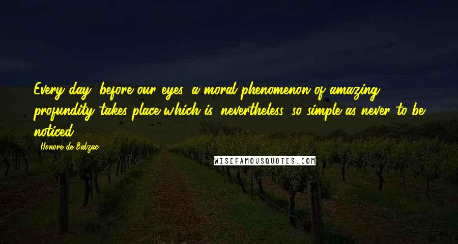 Honore De Balzac Quotes: Every day, before our eyes, a moral phenomenon of amazing profundity takes place which is, nevertheless, so simple as never to be noticed.