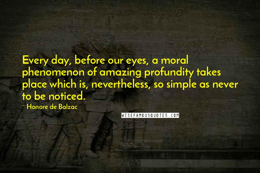 Honore De Balzac Quotes: Every day, before our eyes, a moral phenomenon of amazing profundity takes place which is, nevertheless, so simple as never to be noticed.