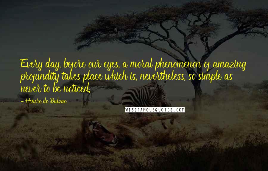 Honore De Balzac Quotes: Every day, before our eyes, a moral phenomenon of amazing profundity takes place which is, nevertheless, so simple as never to be noticed.