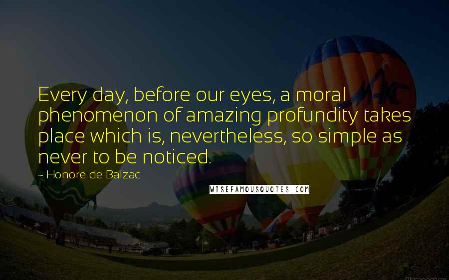 Honore De Balzac Quotes: Every day, before our eyes, a moral phenomenon of amazing profundity takes place which is, nevertheless, so simple as never to be noticed.