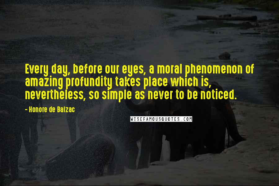 Honore De Balzac Quotes: Every day, before our eyes, a moral phenomenon of amazing profundity takes place which is, nevertheless, so simple as never to be noticed.