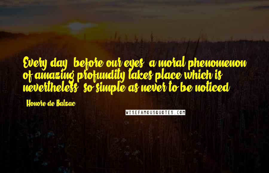 Honore De Balzac Quotes: Every day, before our eyes, a moral phenomenon of amazing profundity takes place which is, nevertheless, so simple as never to be noticed.