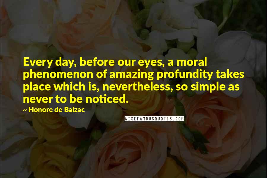Honore De Balzac Quotes: Every day, before our eyes, a moral phenomenon of amazing profundity takes place which is, nevertheless, so simple as never to be noticed.