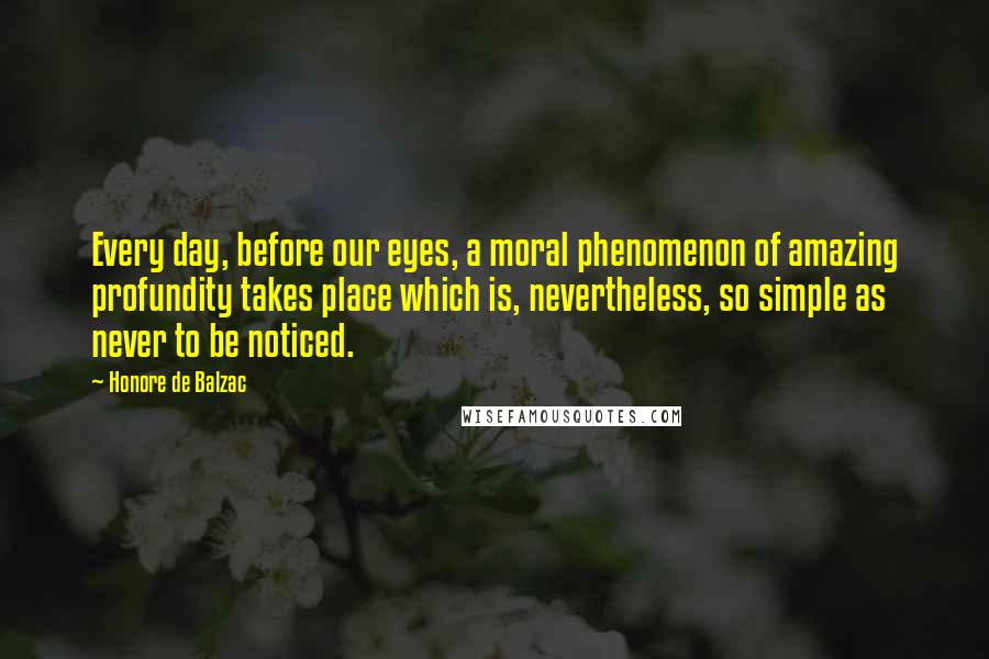 Honore De Balzac Quotes: Every day, before our eyes, a moral phenomenon of amazing profundity takes place which is, nevertheless, so simple as never to be noticed.