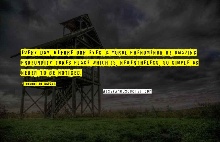 Honore De Balzac Quotes: Every day, before our eyes, a moral phenomenon of amazing profundity takes place which is, nevertheless, so simple as never to be noticed.