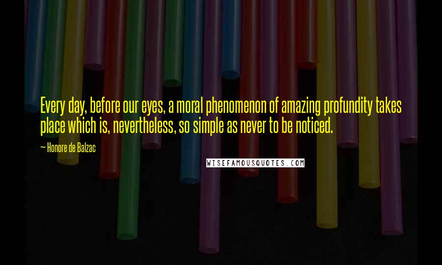 Honore De Balzac Quotes: Every day, before our eyes, a moral phenomenon of amazing profundity takes place which is, nevertheless, so simple as never to be noticed.