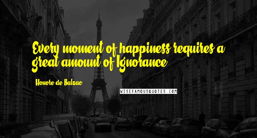 Honore De Balzac Quotes: Every moment of happiness requires a great amount of Ignorance